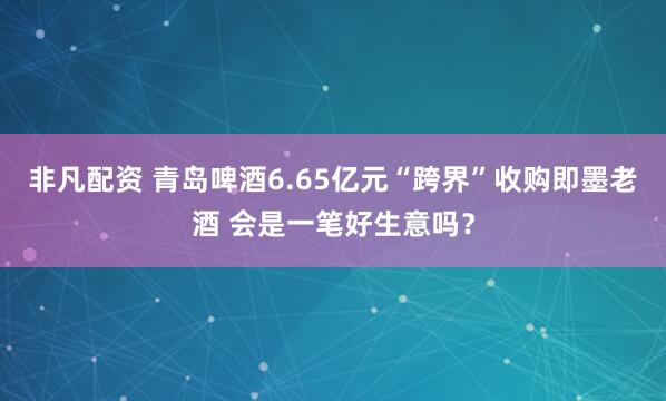非凡配资 青岛啤酒6.65亿元“跨界”收购即墨老酒 会是一笔好生意吗？