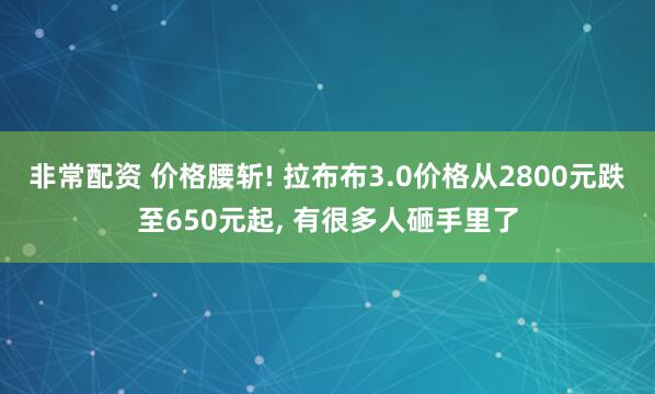 非常配资 价格腰斩! 拉布布3.0价格从2800元跌至650元起, 有很多人砸手里了