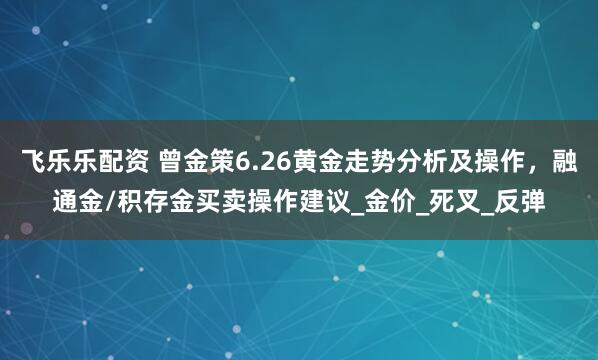 飞乐乐配资 曾金策6.26黄金走势分析及操作，融通金/积存金买卖操作建议_金价_死叉_反弹