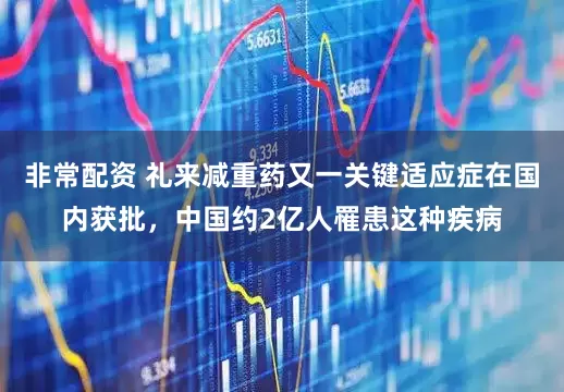 非常配资 礼来减重药又一关键适应症在国内获批，中国约2亿人罹患这种疾病