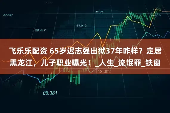 飞乐乐配资 65岁迟志强出狱37年咋样？定居黑龙江，儿子职业曝光！_人生_流氓罪_铁窗