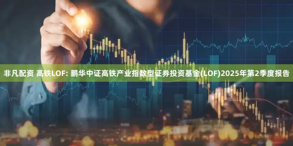 非凡配资 高铁LOF: 鹏华中证高铁产业指数型证券投资基金(LOF)2025年第2季度报告