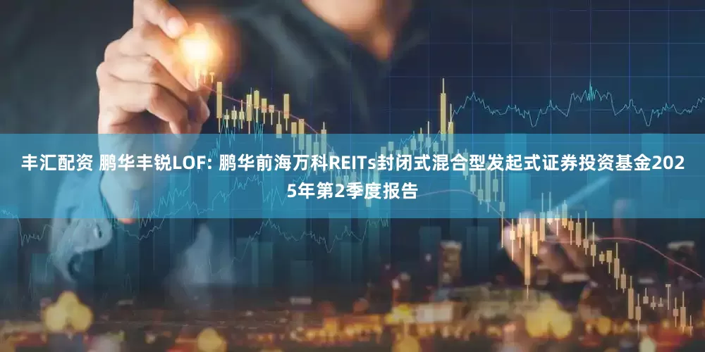 丰汇配资 鹏华丰锐LOF: 鹏华前海万科REITs封闭式混合型发起式证券投资基金2025年第2季度报告
