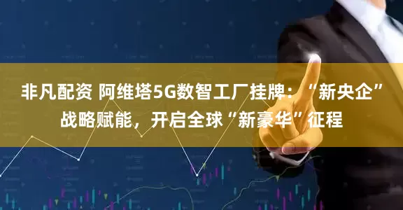非凡配资 阿维塔5G数智工厂挂牌：“新央企”战略赋能，开启全球“新豪华”征程
