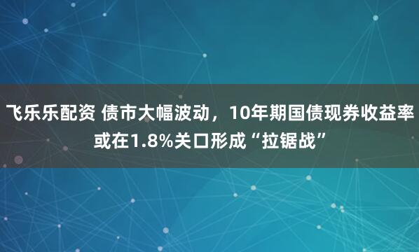 飞乐乐配资 债市大幅波动，10年期国债现券收益率或在1.8%关口形成“拉锯战”