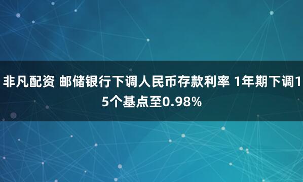 非凡配资 邮储银行下调人民币存款利率 1年期下调15个基点至0.98%