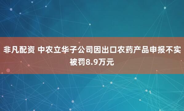 非凡配资 中农立华子公司因出口农药产品申报不实被罚8.9万元