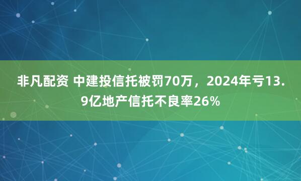 非凡配资 中建投信托被罚70万，2024年亏13.9亿地产信托不良率26%
