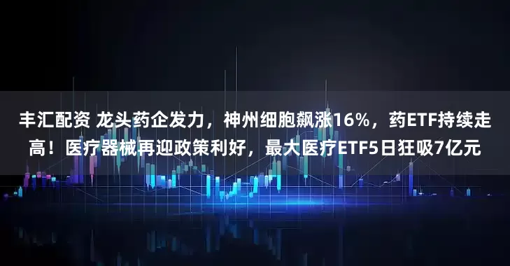 丰汇配资 龙头药企发力，神州细胞飙涨16%，药ETF持续走高！医疗器械再迎政策利好，最大医疗ETF5日狂吸7亿元