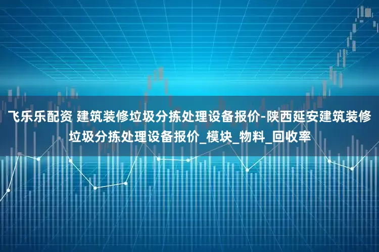 飞乐乐配资 建筑装修垃圾分拣处理设备报价-陕西延安建筑装修垃圾分拣处理设备报价_模块_物料_回收率