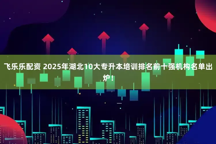 飞乐乐配资 2025年湖北10大专升本培训排名前十强机构名单出炉！