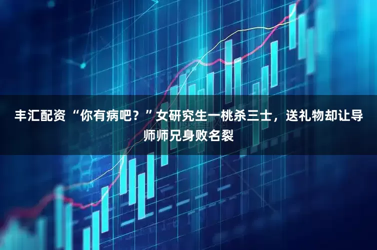 丰汇配资 “你有病吧？”女研究生一桃杀三士，送礼物却让导师师兄身败名裂