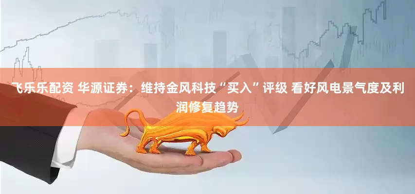 飞乐乐配资 华源证券：维持金风科技“买入”评级 看好风电景气度及利润修复趋势